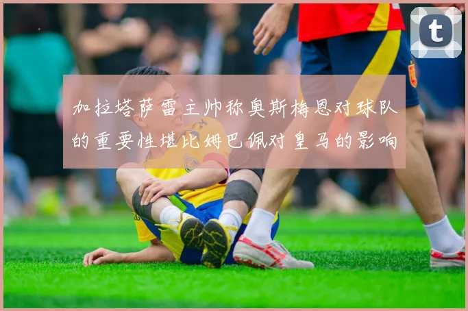 加拉塔萨雷主帅称奥斯梅恩对球队的重要性堪比姆巴佩对皇马的影响
