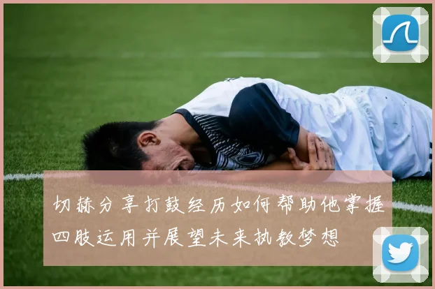 切赫分享打鼓经历如何帮助他掌握四肢运用并展望未来执教梦想