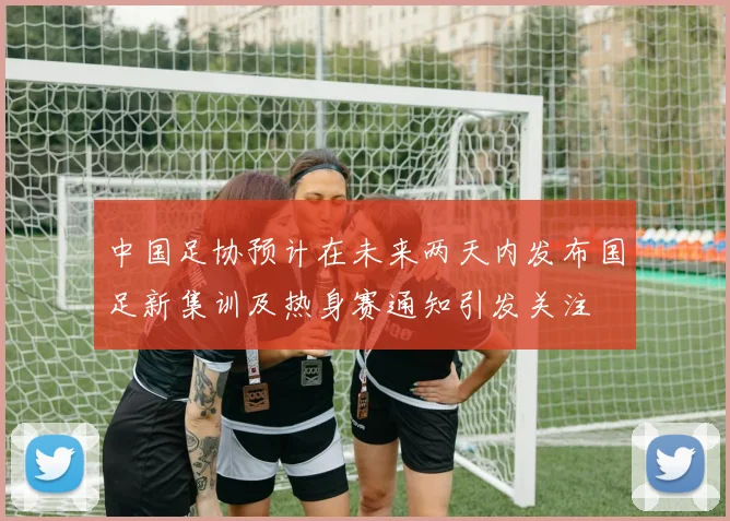 中国足协预计在未来两天内发布国足新集训及热身赛通知引发关注
