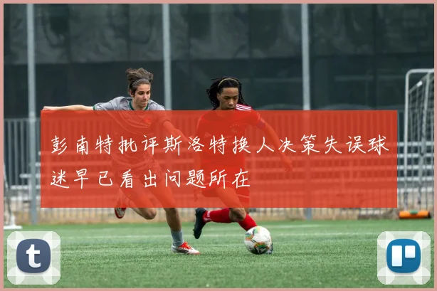 彭南特批评斯洛特换人决策失误球迷早已看出问题所在