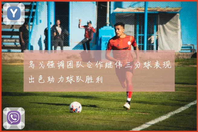 乌戈强调团队合作继伟三分球表现出色助力球队胜利
