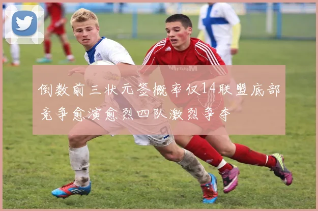 倒数前三状元签概率仅14联盟底部竞争愈演愈烈四队激烈争夺