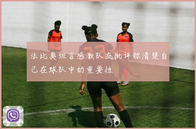 法比奥坦言感激队友批评称清楚自己在球队中的重要性