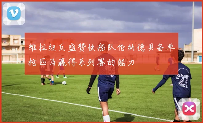 维拉纽瓦盛赞快船队伦纳德具备单枪匹马赢得系列赛的能力