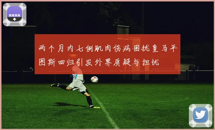 两个月内七例肌肉伤病困扰皇马平图斯回归引发外界质疑与担忧