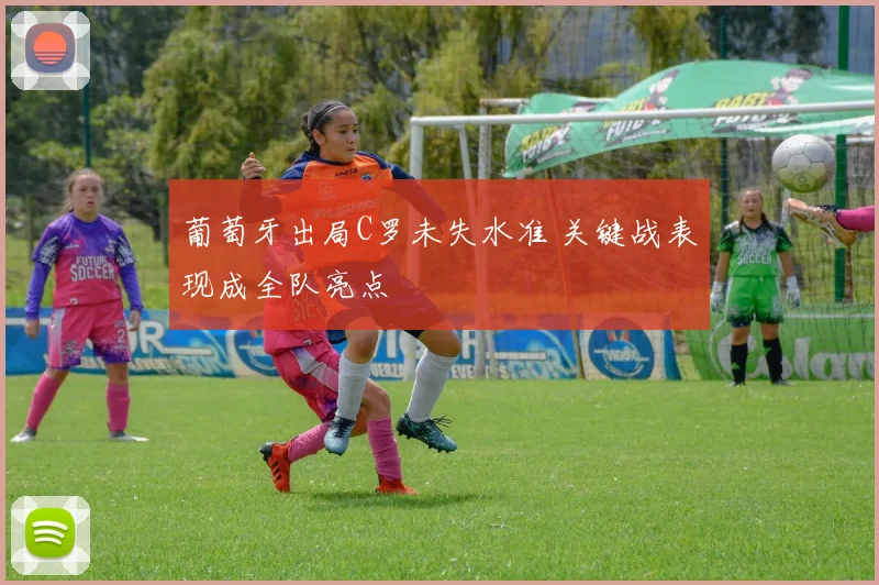 葡萄牙出局C罗未失水准 关键战表现成全队亮点