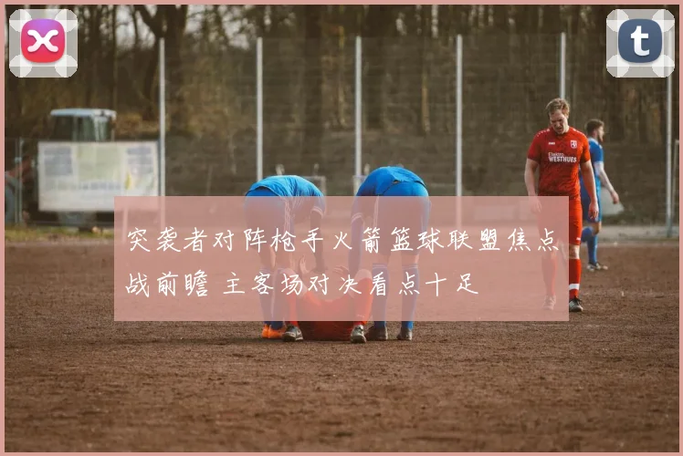突袭者对阵枪手火箭篮球联盟焦点战前瞻 主客场对决看点十足