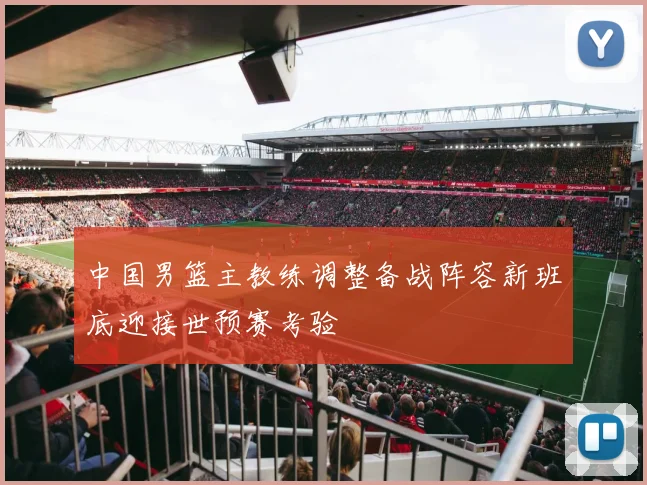 中国男篮主教练调整备战阵容新班底迎接世预赛考验
