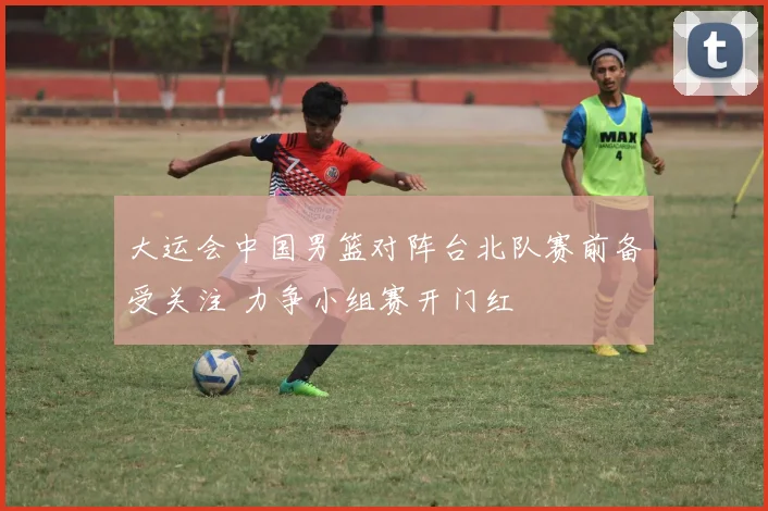 大运会中国男篮对阵台北队赛前备受关注 力争小组赛开门红