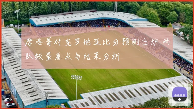 摩洛哥对克罗地亚比分预测出炉 两队较量看点与结果分析