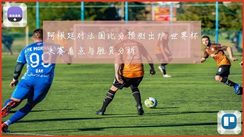 阿根廷对法国比分预测出炉 世界杯决赛看点与胜负分析