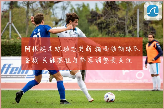 阿根廷足球动态更新 梅西领衔球队备战 关键赛程与阵容调整受关注
