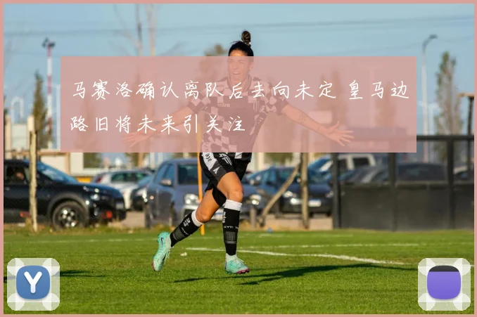 马赛洛确认离队后去向未定 皇马边路旧将未来引关注