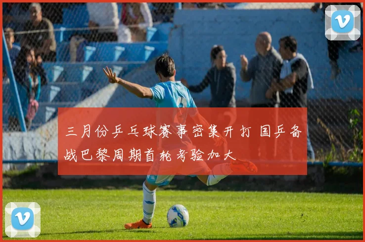 三月份乒乓球赛事密集开打 国乒备战巴黎周期首轮考验加大