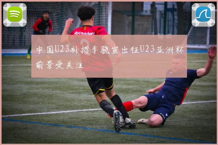 中国U23补招季骁宣出征U23亚洲杯前景受关注